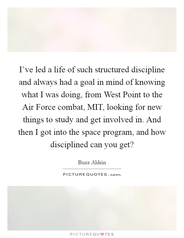 I've led a life of such structured discipline and always had a goal in mind of knowing what I was doing, from West Point to the Air Force combat, MIT, looking for new things to study and get involved in. And then I got into the space program, and how disciplined can you get? Picture Quote #1