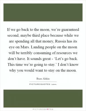 If we go back to the moon, we’re guaranteed second, maybe third place because while we are spending all that money, Russia has its eye on Mars. Landing people on the moon will be terribly consuming of resources we don’t have. It sounds great - ‘Let’s go back. This time we’re going to stay.’ I don’t know why you would want to stay on the moon Picture Quote #1