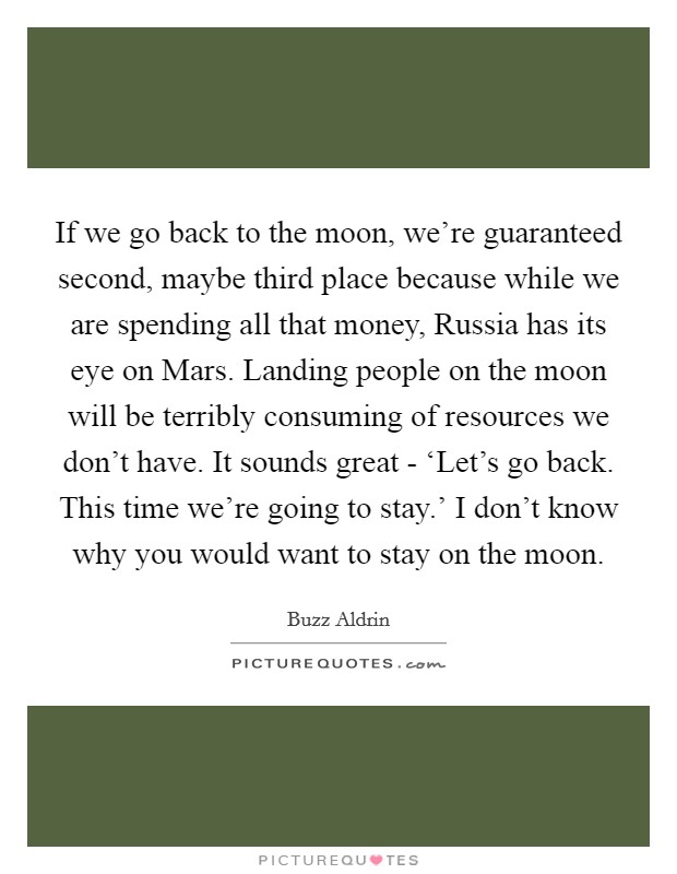 If we go back to the moon, we're guaranteed second, maybe third place because while we are spending all that money, Russia has its eye on Mars. Landing people on the moon will be terribly consuming of resources we don't have. It sounds great - ‘Let's go back. This time we're going to stay.' I don't know why you would want to stay on the moon Picture Quote #1