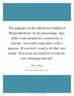 The pilgrims on the Mayflower landed at Plymouth Rock. To my knowledge, they didn’t wait around for a return trip to Europe. You settle some place with a purpose. If you don’t want to do that, stay home. You avoid an awful lot of risks by not venturing outward Picture Quote #1