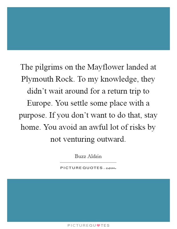The pilgrims on the Mayflower landed at Plymouth Rock. To my knowledge, they didn't wait around for a return trip to Europe. You settle some place with a purpose. If you don't want to do that, stay home. You avoid an awful lot of risks by not venturing outward Picture Quote #1