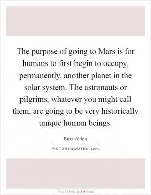 The purpose of going to Mars is for humans to first begin to occupy, permanently, another planet in the solar system. The astronauts or pilgrims, whatever you might call them, are going to be very historically unique human beings Picture Quote #1