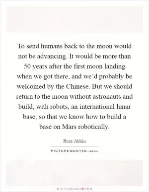 To send humans back to the moon would not be advancing. It would be more than 50 years after the first moon landing when we got there, and we’d probably be welcomed by the Chinese. But we should return to the moon without astronauts and build, with robots, an international lunar base, so that we know how to build a base on Mars robotically Picture Quote #1