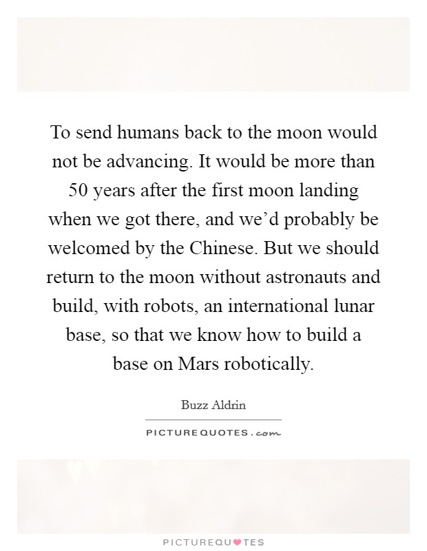 To send humans back to the moon would not be advancing. It would be more than 50 years after the first moon landing when we got there, and we'd probably be welcomed by the Chinese. But we should return to the moon without astronauts and build, with robots, an international lunar base, so that we know how to build a base on Mars robotically Picture Quote #1