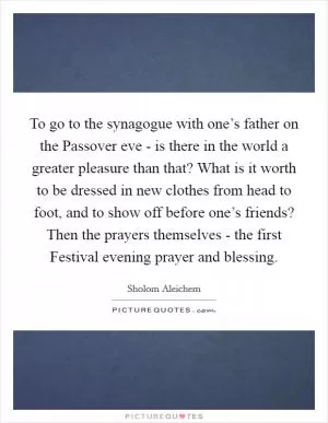 To go to the synagogue with one’s father on the Passover eve - is there in the world a greater pleasure than that? What is it worth to be dressed in new clothes from head to foot, and to show off before one’s friends? Then the prayers themselves - the first Festival evening prayer and blessing Picture Quote #1