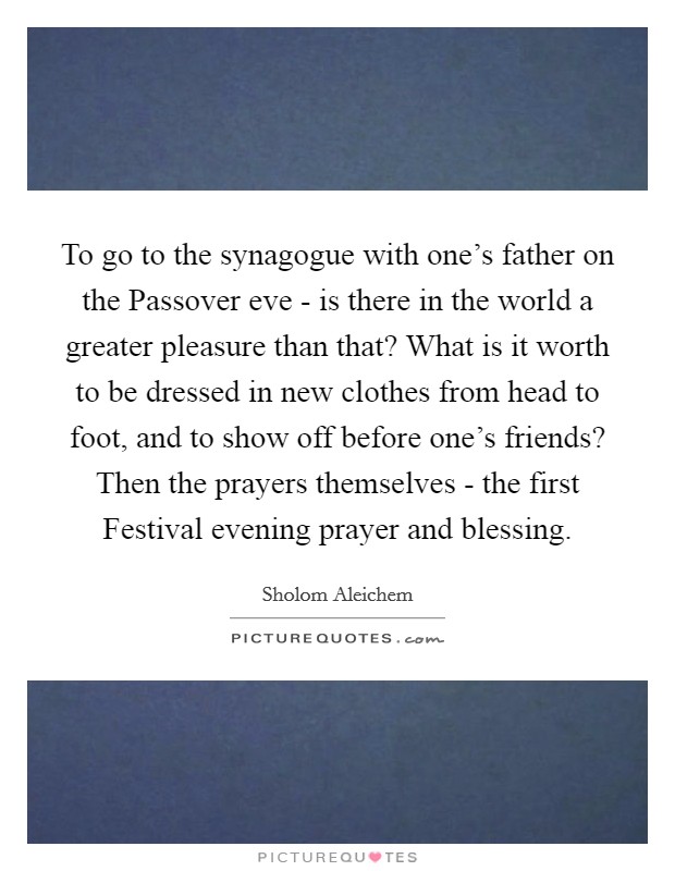 To go to the synagogue with one's father on the Passover eve - is there in the world a greater pleasure than that? What is it worth to be dressed in new clothes from head to foot, and to show off before one's friends? Then the prayers themselves - the first Festival evening prayer and blessing Picture Quote #1