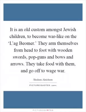 It is an old custom amongst Jewish children, to become war-like on the ‘L’ag Beomer.’ They arm themselves from head to foot with wooden swords, pop-guns and bows and arrows. They take food with them, and go off to wage war Picture Quote #1
