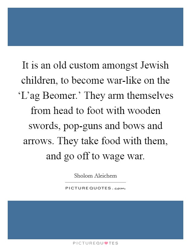 It is an old custom amongst Jewish children, to become war-like on the ‘L'ag Beomer.' They arm themselves from head to foot with wooden swords, pop-guns and bows and arrows. They take food with them, and go off to wage war Picture Quote #1
