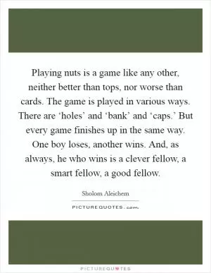 Playing nuts is a game like any other, neither better than tops, nor worse than cards. The game is played in various ways. There are ‘holes’ and ‘bank’ and ‘caps.’ But every game finishes up in the same way. One boy loses, another wins. And, as always, he who wins is a clever fellow, a smart fellow, a good fellow Picture Quote #1