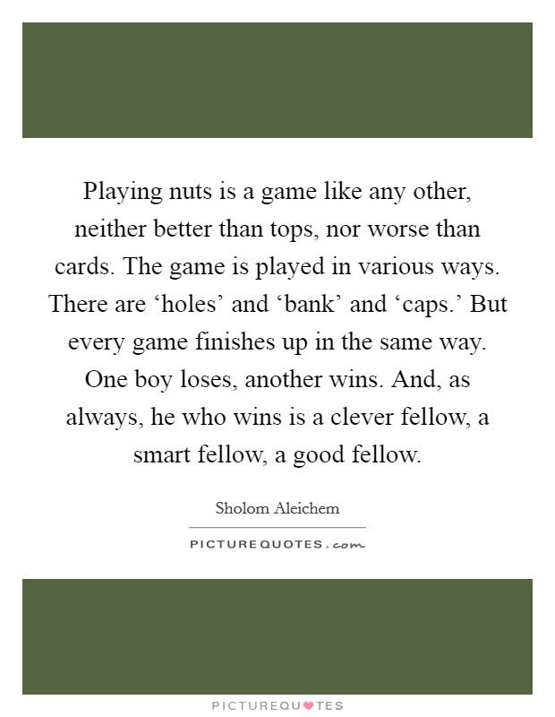 Playing nuts is a game like any other, neither better than tops, nor worse than cards. The game is played in various ways. There are ‘holes' and ‘bank' and ‘caps.' But every game finishes up in the same way. One boy loses, another wins. And, as always, he who wins is a clever fellow, a smart fellow, a good fellow Picture Quote #1