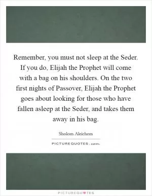 Remember, you must not sleep at the Seder. If you do, Elijah the Prophet will come with a bag on his shoulders. On the two first nights of Passover, Elijah the Prophet goes about looking for those who have fallen asleep at the Seder, and takes them away in his bag Picture Quote #1