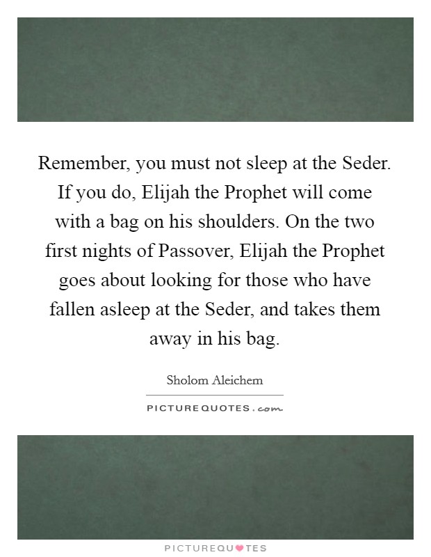 Remember, you must not sleep at the Seder. If you do, Elijah the Prophet will come with a bag on his shoulders. On the two first nights of Passover, Elijah the Prophet goes about looking for those who have fallen asleep at the Seder, and takes them away in his bag Picture Quote #1