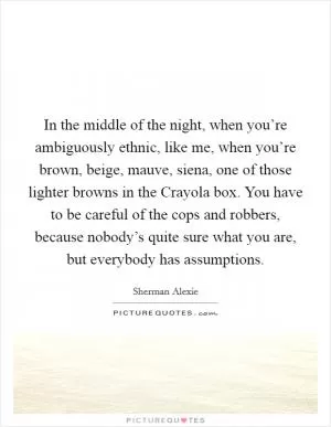 In the middle of the night, when you’re ambiguously ethnic, like me, when you’re brown, beige, mauve, siena, one of those lighter browns in the Crayola box. You have to be careful of the cops and robbers, because nobody’s quite sure what you are, but everybody has assumptions Picture Quote #1