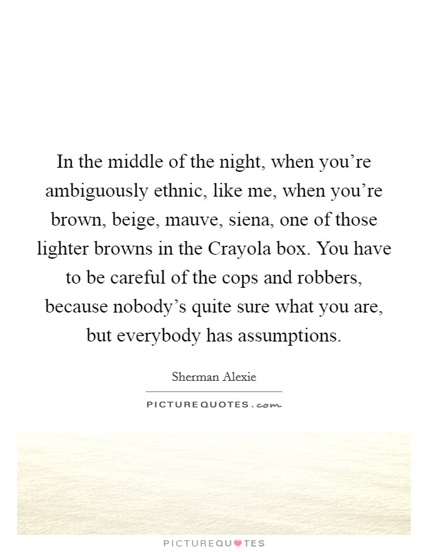 In the middle of the night, when you're ambiguously ethnic, like me, when you're brown, beige, mauve, siena, one of those lighter browns in the Crayola box. You have to be careful of the cops and robbers, because nobody's quite sure what you are, but everybody has assumptions Picture Quote #1