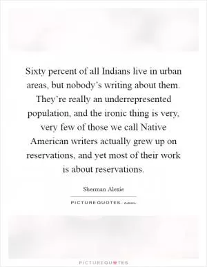 Sixty percent of all Indians live in urban areas, but nobody’s writing about them. They’re really an underrepresented population, and the ironic thing is very, very few of those we call Native American writers actually grew up on reservations, and yet most of their work is about reservations Picture Quote #1