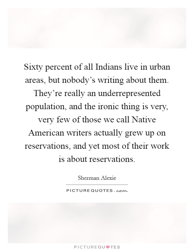 Sixty percent of all Indians live in urban areas, but nobody's writing about them. They're really an underrepresented population, and the ironic thing is very, very few of those we call Native American writers actually grew up on reservations, and yet most of their work is about reservations Picture Quote #1