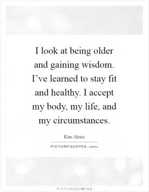 I look at being older and gaining wisdom. I’ve learned to stay fit and healthy. I accept my body, my life, and my circumstances Picture Quote #1
