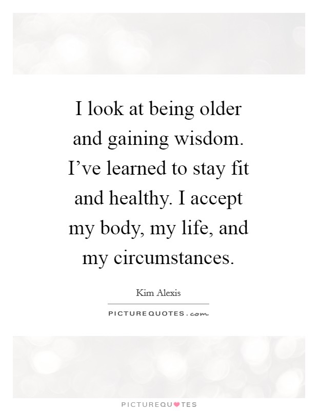 I look at being older and gaining wisdom. I've learned to stay fit and healthy. I accept my body, my life, and my circumstances Picture Quote #1
