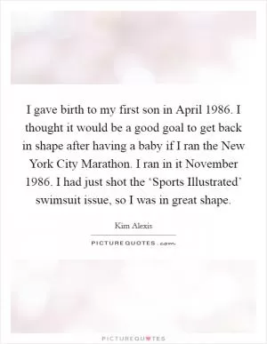 I gave birth to my first son in April 1986. I thought it would be a good goal to get back in shape after having a baby if I ran the New York City Marathon. I ran in it November 1986. I had just shot the ‘Sports Illustrated’ swimsuit issue, so I was in great shape Picture Quote #1