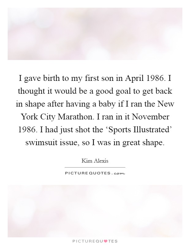 I gave birth to my first son in April 1986. I thought it would be a good goal to get back in shape after having a baby if I ran the New York City Marathon. I ran in it November 1986. I had just shot the ‘Sports Illustrated' swimsuit issue, so I was in great shape Picture Quote #1
