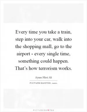 Every time you take a train, step into your car, walk into the shopping mall, go to the airport - every single time, something could happen. That’s how terrorism works Picture Quote #1