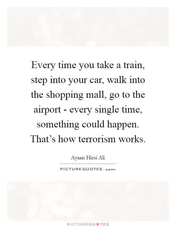 Every time you take a train, step into your car, walk into the shopping mall, go to the airport - every single time, something could happen. That's how terrorism works Picture Quote #1