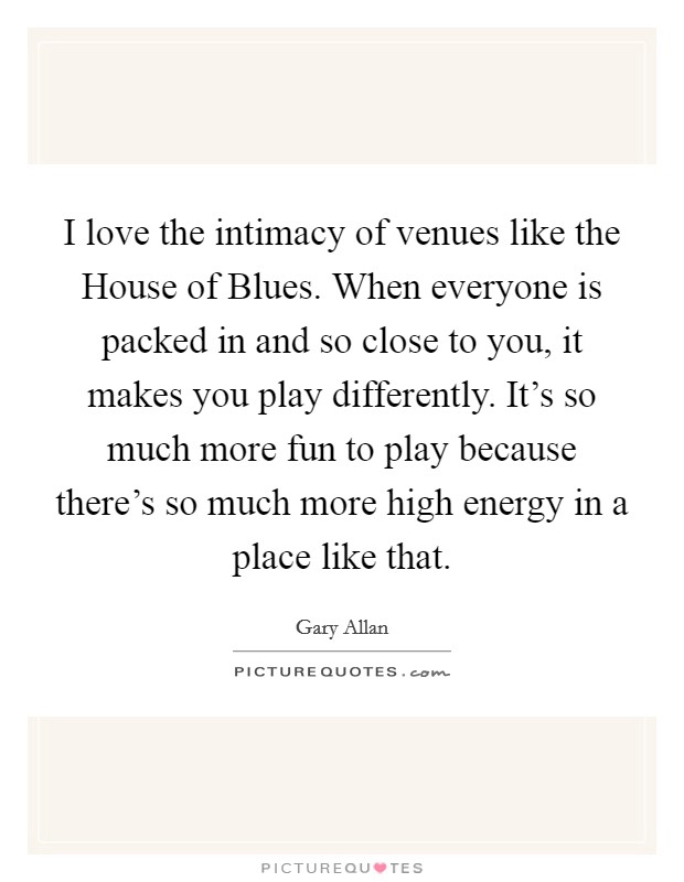 I love the intimacy of venues like the House of Blues. When everyone is packed in and so close to you, it makes you play differently. It's so much more fun to play because there's so much more high energy in a place like that Picture Quote #1