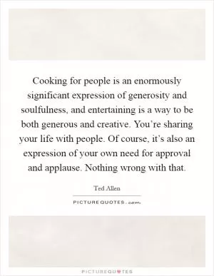 Cooking for people is an enormously significant expression of generosity and soulfulness, and entertaining is a way to be both generous and creative. You’re sharing your life with people. Of course, it’s also an expression of your own need for approval and applause. Nothing wrong with that Picture Quote #1