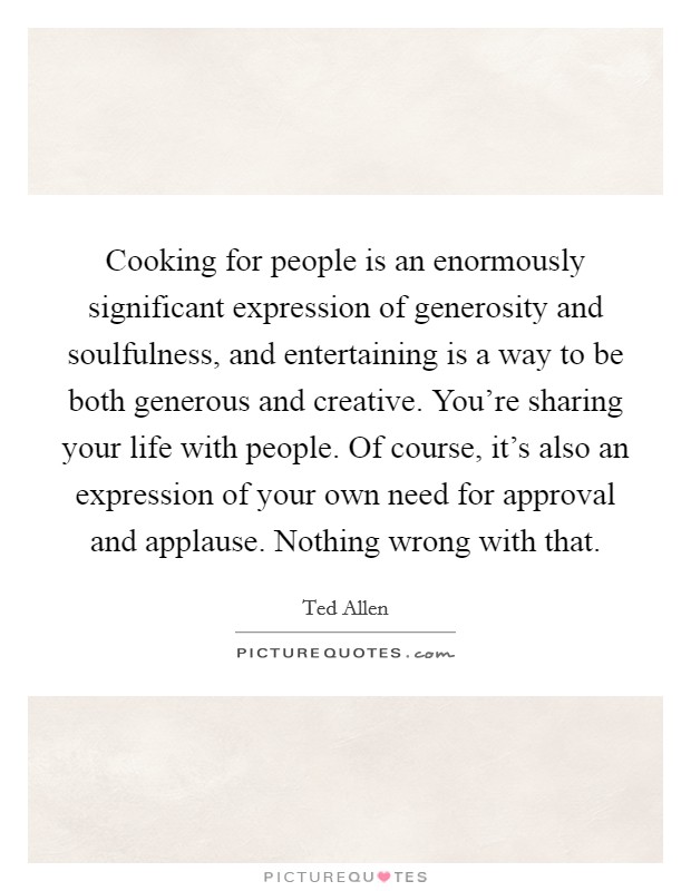 Cooking for people is an enormously significant expression of generosity and soulfulness, and entertaining is a way to be both generous and creative. You're sharing your life with people. Of course, it's also an expression of your own need for approval and applause. Nothing wrong with that Picture Quote #1