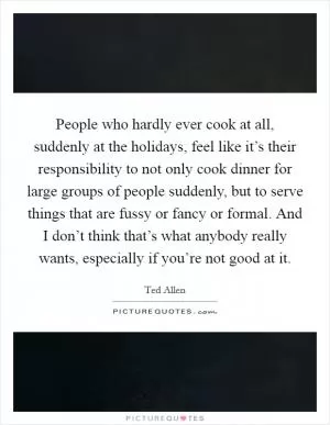 People who hardly ever cook at all, suddenly at the holidays, feel like it’s their responsibility to not only cook dinner for large groups of people suddenly, but to serve things that are fussy or fancy or formal. And I don’t think that’s what anybody really wants, especially if you’re not good at it Picture Quote #1