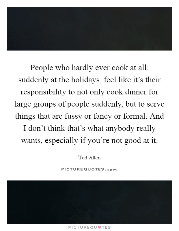 People who hardly ever cook at all, suddenly at the holidays, feel like it's their responsibility to not only cook dinner for large groups of people suddenly, but to serve things that are fussy or fancy or formal. And I don't think that's what anybody really wants, especially if you're not good at it Picture Quote #1