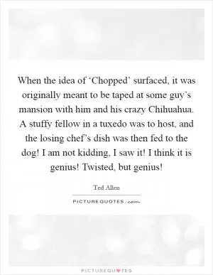 When the idea of ‘Chopped’ surfaced, it was originally meant to be taped at some guy’s mansion with him and his crazy Chihuahua. A stuffy fellow in a tuxedo was to host, and the losing chef’s dish was then fed to the dog! I am not kidding, I saw it! I think it is genius! Twisted, but genius! Picture Quote #1
