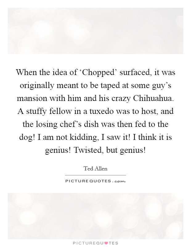 When the idea of ‘Chopped' surfaced, it was originally meant to be taped at some guy's mansion with him and his crazy Chihuahua. A stuffy fellow in a tuxedo was to host, and the losing chef's dish was then fed to the dog! I am not kidding, I saw it! I think it is genius! Twisted, but genius! Picture Quote #1