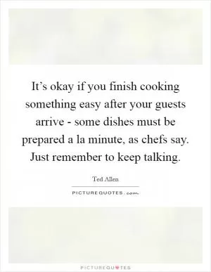 It’s okay if you finish cooking something easy after your guests arrive - some dishes must be prepared a la minute, as chefs say. Just remember to keep talking Picture Quote #1