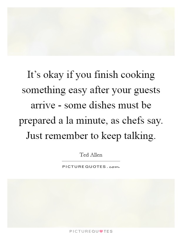 It's okay if you finish cooking something easy after your guests arrive - some dishes must be prepared a la minute, as chefs say. Just remember to keep talking Picture Quote #1