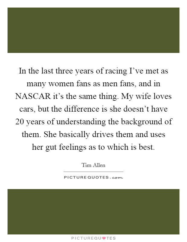In the last three years of racing I've met as many women fans as men fans, and in NASCAR it's the same thing. My wife loves cars, but the difference is she doesn't have 20 years of understanding the background of them. She basically drives them and uses her gut feelings as to which is best Picture Quote #1