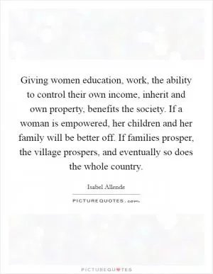 Giving women education, work, the ability to control their own income, inherit and own property, benefits the society. If a woman is empowered, her children and her family will be better off. If families prosper, the village prospers, and eventually so does the whole country Picture Quote #1