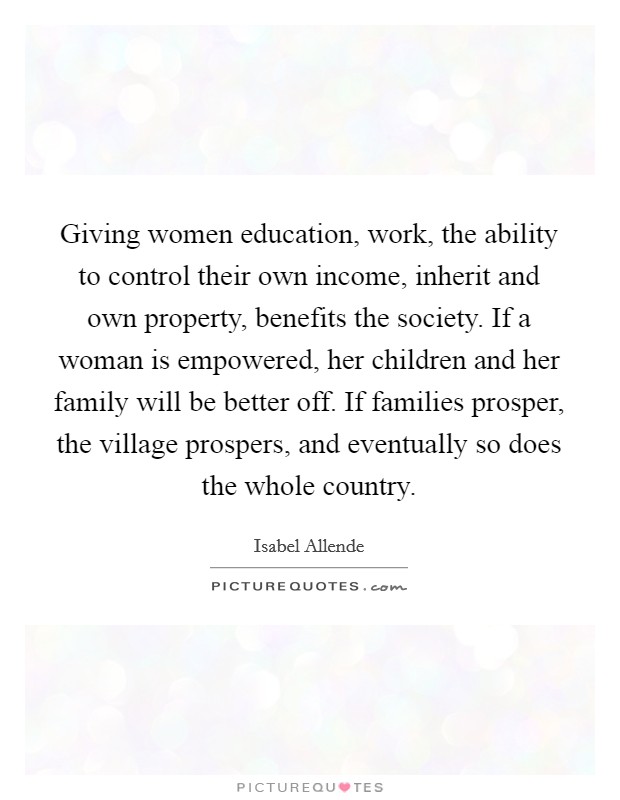 Giving women education, work, the ability to control their own income, inherit and own property, benefits the society. If a woman is empowered, her children and her family will be better off. If families prosper, the village prospers, and eventually so does the whole country Picture Quote #1