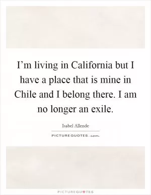 I’m living in California but I have a place that is mine in Chile and I belong there. I am no longer an exile Picture Quote #1