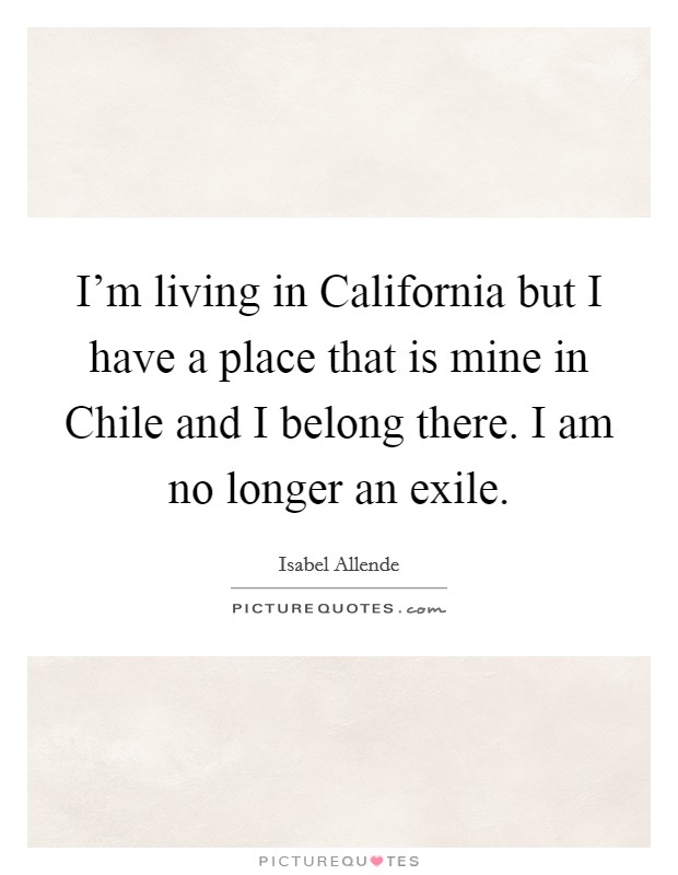 I'm living in California but I have a place that is mine in Chile and I belong there. I am no longer an exile Picture Quote #1