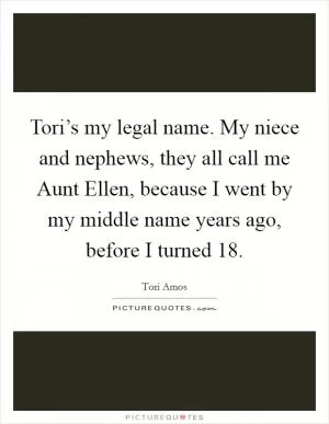 Tori’s my legal name. My niece and nephews, they all call me Aunt Ellen, because I went by my middle name years ago, before I turned 18 Picture Quote #1