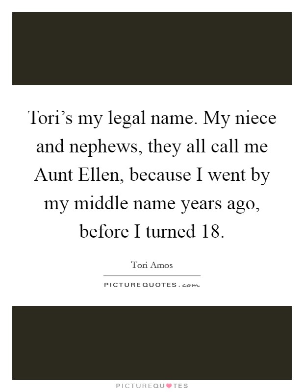 Tori's my legal name. My niece and nephews, they all call me Aunt Ellen, because I went by my middle name years ago, before I turned 18 Picture Quote #1