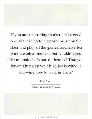 If you are a nurturing mother, and a good one, you can go to play groups, sit on the floor and play all the games, and have tea with the other mothers, but wouldn’t you like to think that’s not all there is? That you haven’t hung up your high heels without knowing how to walk in them? Picture Quote #1