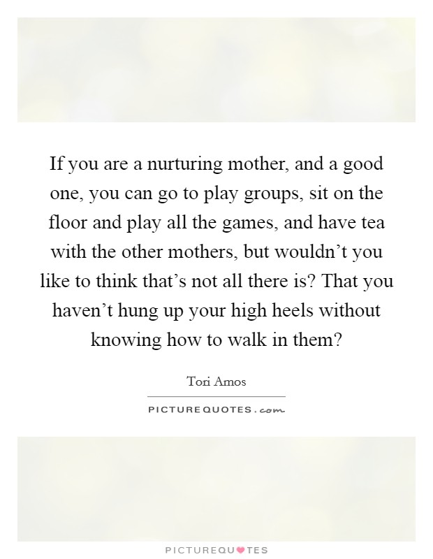 If you are a nurturing mother, and a good one, you can go to play groups, sit on the floor and play all the games, and have tea with the other mothers, but wouldn't you like to think that's not all there is? That you haven't hung up your high heels without knowing how to walk in them? Picture Quote #1