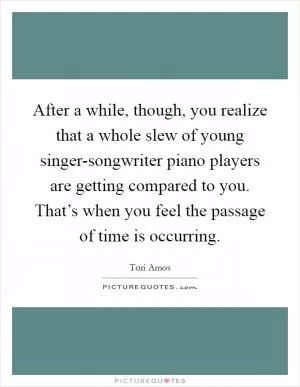 After a while, though, you realize that a whole slew of young singer-songwriter piano players are getting compared to you. That’s when you feel the passage of time is occurring Picture Quote #1