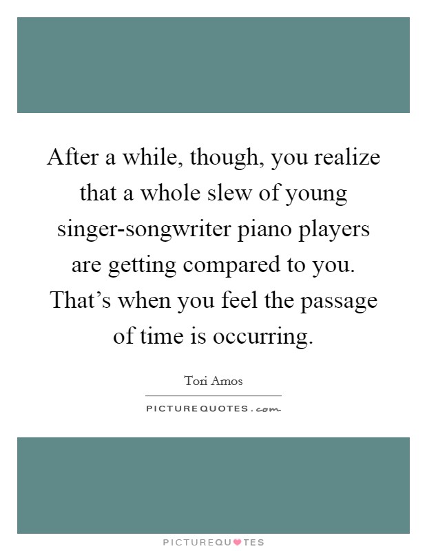 After a while, though, you realize that a whole slew of young singer-songwriter piano players are getting compared to you. That's when you feel the passage of time is occurring Picture Quote #1
