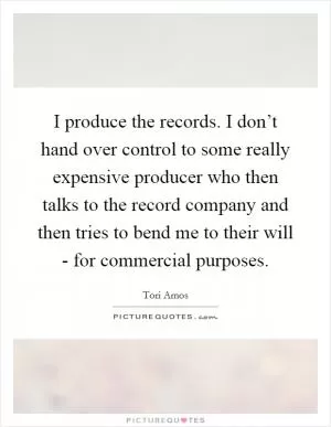 I produce the records. I don’t hand over control to some really expensive producer who then talks to the record company and then tries to bend me to their will - for commercial purposes Picture Quote #1