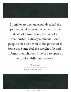 I think everyone understands grief, the journey it takes us on, whether it’s the death of a loved one, the end of a relationship, a disappointment. Some people don’t deal with it, the power of it. Some do. Some feel the weight of it and it informs their choices. I’ve had to open up to grief in different contexts Picture Quote #1
