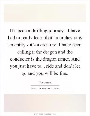 It’s been a thrilling journey - I have had to really learn that an orchestra is an entity - it’s a creature. I have been calling it the dragon and the conductor is the dragon tamer. And you just have to... ride and don’t let go and you will be fine Picture Quote #1