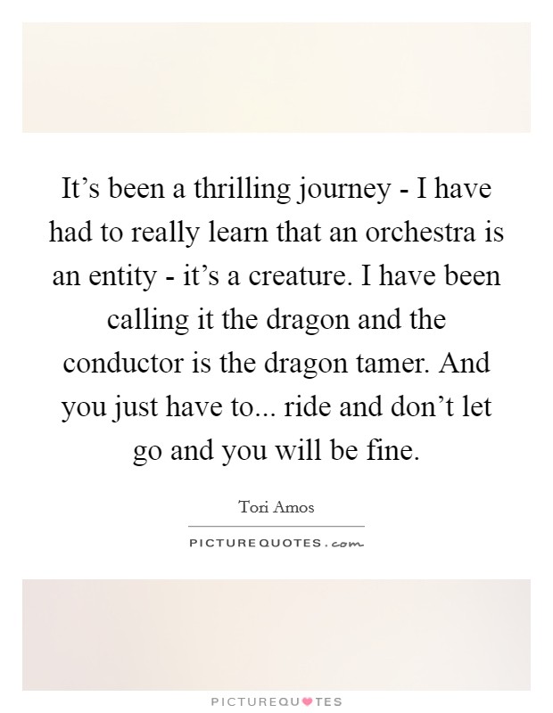 It's been a thrilling journey - I have had to really learn that an orchestra is an entity - it's a creature. I have been calling it the dragon and the conductor is the dragon tamer. And you just have to... ride and don't let go and you will be fine Picture Quote #1